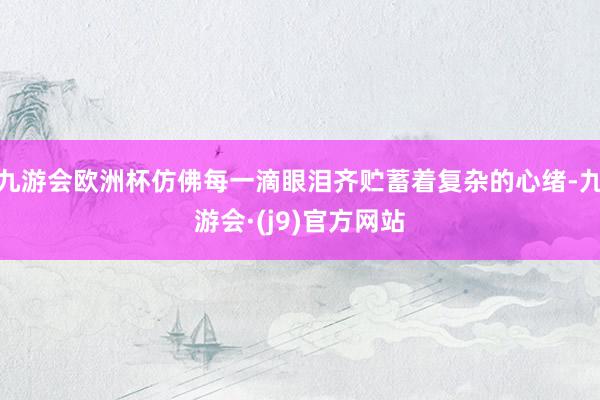 九游会欧洲杯仿佛每一滴眼泪齐贮蓄着复杂的心绪-九游会·(j9)官方网站