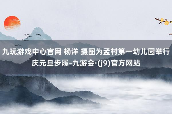 九玩游戏中心官网 杨洋 摄图为孟村第一幼儿园举行庆元旦步履-九游会·(j9)官方网站