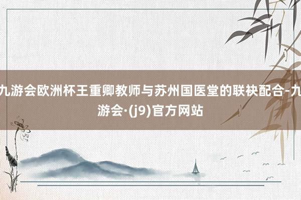 九游会欧洲杯王重卿教师与苏州国医堂的联袂配合-九游会·(j9)官方网站