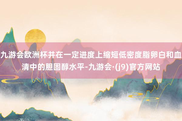 九游会欧洲杯并在一定进度上缩短低密度脂卵白和血清中的胆固醇水平-九游会·(j9)官方网站