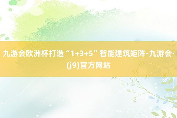 九游会欧洲杯打造“1+3+5”智能建筑矩阵-九游会·(j9)官方网站