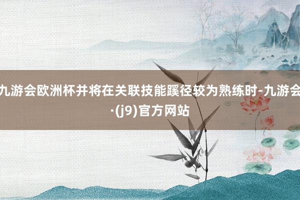 九游会欧洲杯并将在关联技能蹊径较为熟练时-九游会·(j9)官方网站