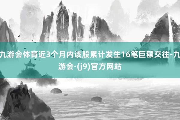 九游会体育近3个月内该股累计发生16笔巨额交往-九游会·(j9)官方网站