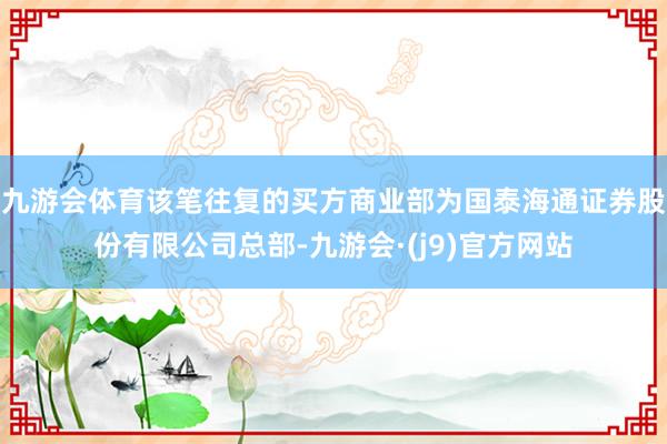 九游会体育该笔往复的买方商业部为国泰海通证券股份有限公司总部-九游会·(j9)官方网站