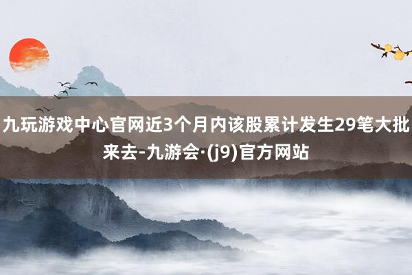 九玩游戏中心官网近3个月内该股累计发生29笔大批来去-九游会·(j9)官方网站
