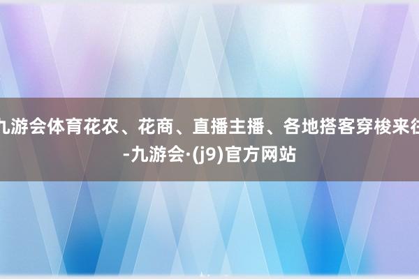 九游会体育花农、花商、直播主播、各地搭客穿梭来往-九游会·(j9)官方网站