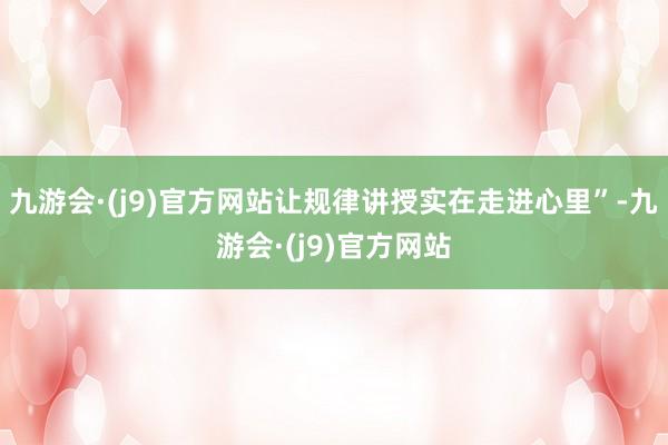 九游会·(j9)官方网站让规律讲授实在走进心里”-九游会·(j9)官方网站