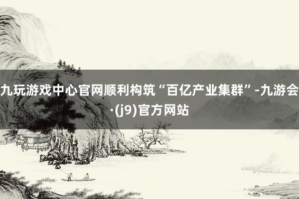 九玩游戏中心官网顺利构筑“百亿产业集群”-九游会·(j9)官方网站
