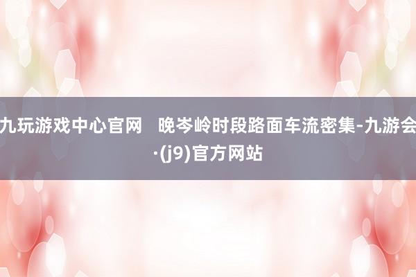 九玩游戏中心官网   晚岑岭时段路面车流密集-九游会·(j9)官方网站