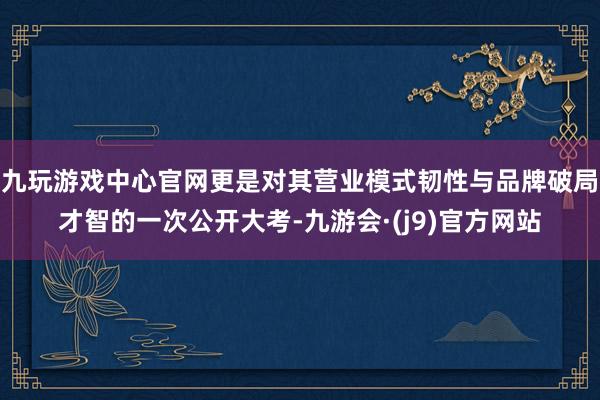 九玩游戏中心官网更是对其营业模式韧性与品牌破局才智的一次公开大考-九游会·(j9)官方网站