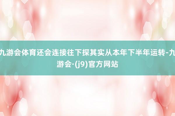九游会体育还会连接往下探其实从本年下半年运转-九游会·(j9)官方网站