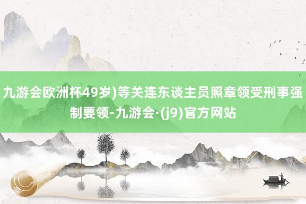 九游会欧洲杯49岁)等关连东谈主员照章领受刑事强制要领-九游会·(j9)官方网站