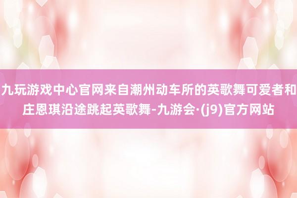 九玩游戏中心官网来自潮州动车所的英歌舞可爱者和庄恩琪沿途跳起英歌舞-九游会·(j9)官方网站