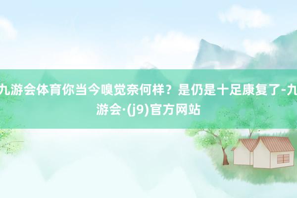 九游会体育你当今嗅觉奈何样？是仍是十足康复了-九游会·(j9)官方网站