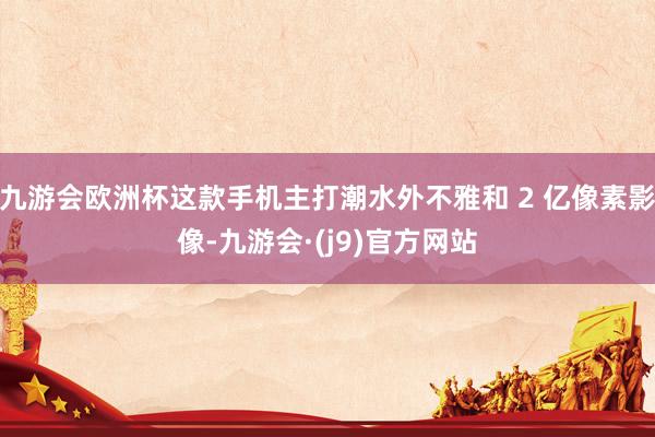 九游会欧洲杯这款手机主打潮水外不雅和 2 亿像素影像-九游会·(j9)官方网站