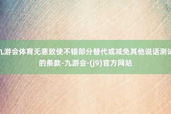 九游会体育无意致使不错部分替代或减免其他说话测试的条款-九游会·(j9)官方网站