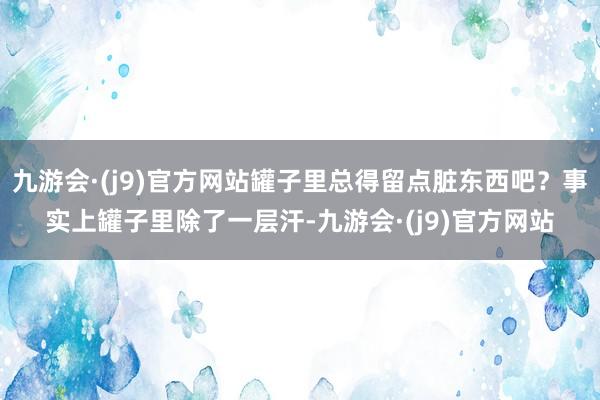 九游会·(j9)官方网站罐子里总得留点脏东西吧？事实上罐子里除了一层汗-九游会·(j9)官方网站