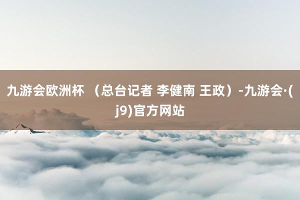 九游会欧洲杯 （总台记者 李健南 王政）-九游会·(j9)官方网站